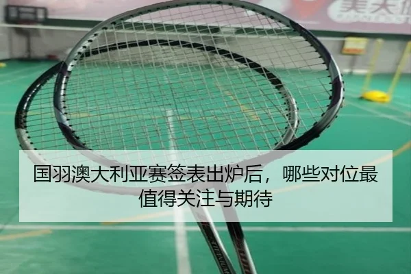 国羽澳大利亚赛签表出炉后，哪些对位最值得关注与期待