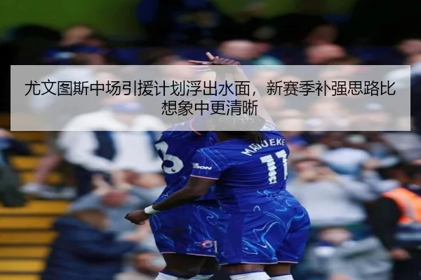 尤文图斯中场引援计划浮出水面，新赛季补强思路比想象中更清晰